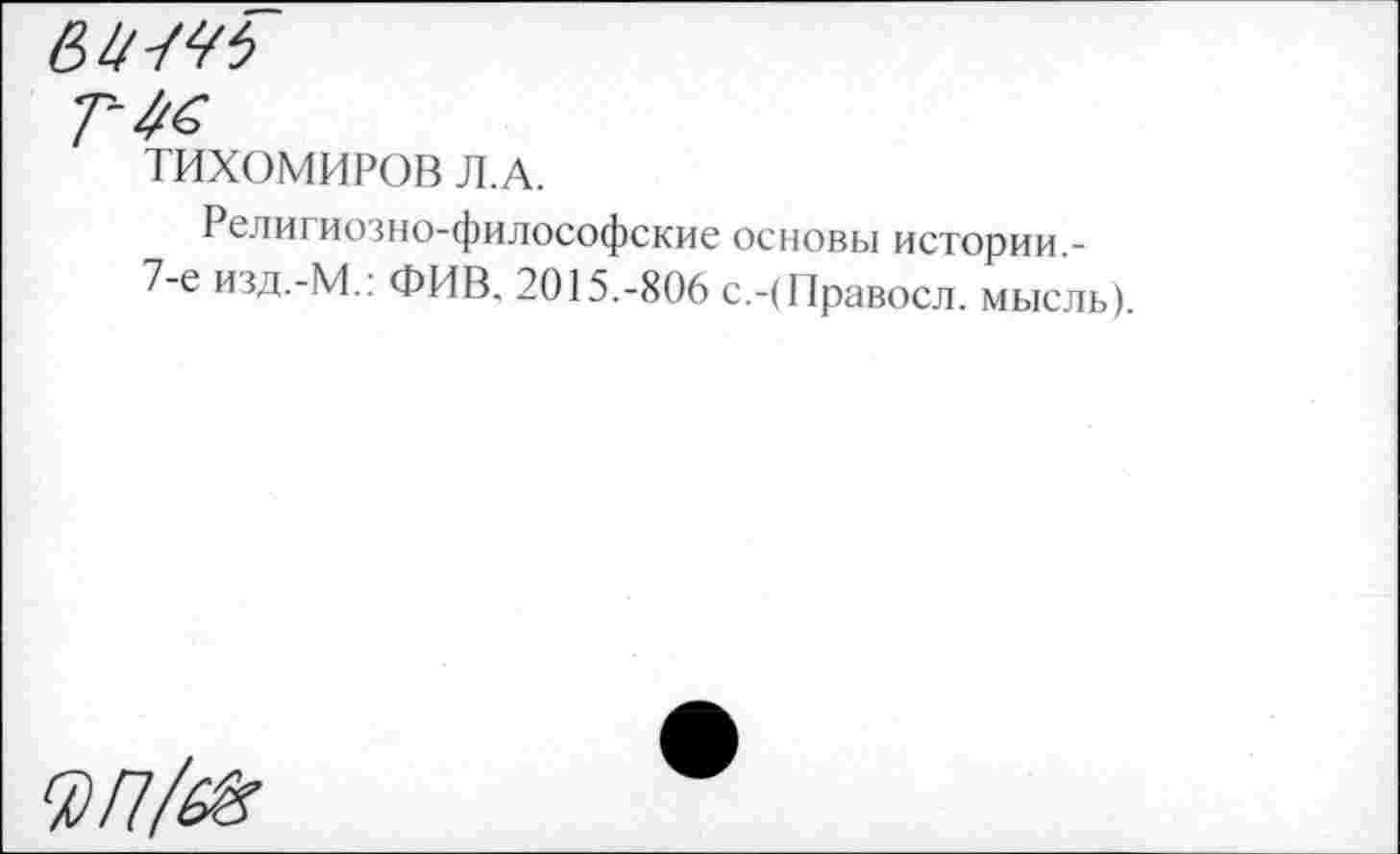 ﻿Г 46
ТИХОМИРОВ Л.А.
Религиозно-философские основы истории -7-е изд.-М.: ФИВ. 2015.-806 с.-(Правосл. мысль).
0/7/^